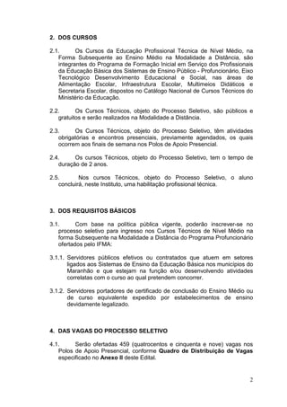 2. DOS CURSOS
2.1.
Os Cursos da Educação Profissional Técnica de Nível Médio, na
Forma Subsequente ao Ensino Médio na Modalidade a Distância, são
integrantes do Programa de Formação Inicial em Serviço dos Profissionais
da Educação Básica dos Sistemas de Ensino Público - Profuncionário, Eixo
Tecnológico Desenvolvimento Educacional e Social, nas áreas de
Alimentação Escolar, Infraestrutura Escolar, Multimeios Didáticos e
Secretaria Escolar, dispostos no Catálogo Nacional de Cursos Técnicos do
Ministério da Educação.
2.2.
Os Cursos Técnicos, objeto do Processo Seletivo, são públicos e
gratuitos e serão realizados na Modalidade a Distância.
2.3.
Os Cursos Técnicos, objeto do Processo Seletivo, têm atividades
obrigatórias e encontros presenciais, previamente agendados, os quais
ocorrem aos finais de semana nos Polos de Apoio Presencial.
2.4.
Os cursos Técnicos, objeto do Processo Seletivo, tem o tempo de
duração de 2 anos.
2.5.
Nos cursos Técnicos, objeto do Processo Seletivo, o aluno
concluirá, neste Instituto, uma habilitação profissional técnica.

3. DOS REQUISITOS BÁSICOS
3.1.
Com base na política pública vigente, poderão inscrever-se no
processo seletivo para ingresso nos Cursos Técnicos de Nível Médio na
forma Subsequente na Modalidade a Distância do Programa Profuncionário
ofertados pelo IFMA:
3.1.1. Servidores públicos efetivos ou contratados que atuem em setores
ligados aos Sistemas de Ensino da Educação Básica nos municípios do
Maranhão e que estejam na função e/ou desenvolvendo atividades
correlatas com o curso ao qual pretendem concorrer.
3.1.2. Servidores portadores de certificado de conclusão do Ensino Médio ou
de curso equivalente expedido por estabelecimentos de ensino
devidamente legalizado.

4. DAS VAGAS DO PROCESSO SELETIVO
4.1.
Serão ofertadas 459 (quatrocentos e cinquenta e nove) vagas nos
Polos de Apoio Presencial, conforme Quadro de Distribuição de Vagas
especificado no Anexo II deste Edital.

2

 