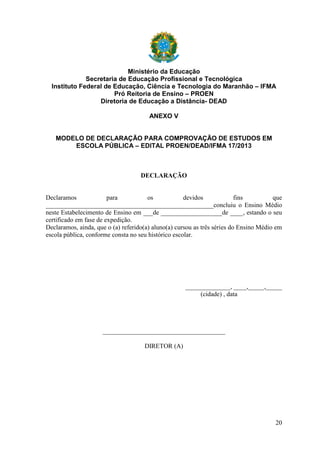 Ministério da Educação
Secretaria de Educação Profissional e Tecnológica
Instituto Federal de Educação, Ciência e Tecnologia do Maranhão – IFMA
Pró Reitoria de Ensino – PROEN
Diretoria de Educação a Distância- DEAD
ANEXO V

MODELO DE DECLARAÇÃO PARA COMPROVAÇÃO DE ESTUDOS EM
ESCOLA PÚBLICA – EDITAL PROEN/DEAD/IFMA 17/2013

DECLARAÇÃO

Declaramos
para
os
devidos
fins
que
____________________________________________________concluiu o Ensino Médio
neste Estabelecimento de Ensino em ___de ___________________de ____, estando o seu
certificado em fase de expedição.
Declaramos, ainda, que o (a) referido(a) aluno(a) cursou as três séries do Ensino Médio em
escola pública, conforme consta no seu histórico escolar.

______________, ____,_____,_____
(cidade) , data

______________________________________
DIRETOR (A)

20

 