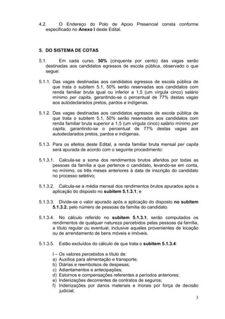4.2.
O Endereço do Polo de Apoio Presencial consta conforme
especificado no Anexo I deste Edital.

5. DO SISTEMA DE COTAS
5.1.
Em cada curso, 50% (cinquenta por cento) das vagas serão
destinadas aos candidatos egressos de escola pública, observado o que
segue:
5.1.1. Das vagas destinadas aos candidatos egressos de escola pública de
que trata o subitem 5.1, 50% serão reservadas aos candidatos com
renda familiar bruta igual ou inferior a 1,5 (um vírgula cinco) salário
mínimo per capita, garantindo-se o percentual de 77% destas vagas
aos autodeclarados pretos, pardos e indígenas.
5.1.2. Das vagas destinadas aos candidatos egressos de escola pública de
que trata o subitem 5.1, 50% serão reservados aos candidatos com
renda familiar bruta superior a 1,5 (um vírgula cinco) salário mínimo per
capita, garantindo-se o percentual de 77% destas vagas aos
autodeclarados pretos, pardos e indígenas.
5.1.3. Para os efeitos deste Edital, a renda familiar bruta mensal per capita
será apurada de acordo com o seguinte procedimento:
5.1.3.1. Calcula-se a soma dos rendimentos brutos aferidos por todas as
pessoas da família a que pertence o candidato, levando-se em conta,
no mínimo, os três meses anteriores à data de inscrição do candidato
no processo seletivo;
5.1.3.2. Calcula-se a média mensal dos rendimentos brutos apurados após a
aplicação do disposto no subitem 5.1.3.1; e
5.1.3.3. Divide-se o valor apurado após a aplicação do disposto no subitem
5.1.3.2. pelo número de pessoas da família do candidato.
5.1.3.4. No cálculo referido no subitem 5.1.3.1, serão computados os
rendimentos de qualquer natureza percebidos pelas pessoas da família,
a título regular ou eventual, inclusive aqueles provenientes de locação
ou de arrendamento de bens móveis e imóveis.
5.1.3.5.

Estão excluídos do cálculo de que trata o subitem 5.1.3.4:

I – Os valores percebidos a título de:
a) Auxílios para alimentação e transporte;
b) Diárias e reembolsos de despesas;
c) Adiantamentos e antecipações;
d) Estornos e compensações referentes a períodos anteriores;
e) Indenizações decorrentes de contratos de seguros;
f) Indenizações por danos materiais e morais por força de decisão
judicial;
3

 