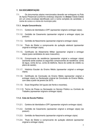 7. DA DOCUMENTAÇÃO
7.1.
Os documentos abaixo mencionados deverão ser entregues no Polo
de Apoio Presencial (conforme endereço disposto no Anexo I deste Edital)
em um único envelope identificado com o nome completo do candidato, o
nome do curso e o nome do município polo:
7.1.1. Ampla Concorrência:
7.1.1.1.

Carteira de Identidade e CPF (apresentar original e entregar cópia).

7.1.1.2. Certidão de Casamento (apresentar original e entregar cópia) (se
possuir).
7.1.1.3.

Certidão de Nascimento (apresentar original e entregar cópia)

7.1.1.4. Título de Eleitor e comprovante de quitação eleitoral (apresentar
original e entregar cópia).
7.1.1.5. Certificado de Alistamento Militar (apresentar original e entregar
cópia) (para candidatos do sexo masculino).
7.1.1.6. Comprovante de residência (apresentar original e entregar cópia)
(somente serão aceitos os seguintes comprovantes de residência: conta
de água, conta de luz, conta de telefone, fatura de cartão de crédito ou
plano de saúde).
7.1.1.7. Histórico Escolar do Ensino Médio (apresentar original e entregar
cópia).
7.1.1.8. Certificado de Conclusão do Ensino Médio (apresentar original e
entregar cópia) ou Declaração original de Conclusão do Ensino Médio,
com data a partir de janeiro de 2013.
7.1.1.9.

Duas fotografias 3x4 iguais (de frente e recentes).

7.1.1.10. Termo de Posse ou Nomeação no Serviço Público ou Contrato de
Trabalho (apresentar original e entregar cópia).

7.1.2. Cota de Escola Pública

7.1.2.1.

Carteira de Identidade e CPF (apresentar original e entregar cópia).

7.1.2.2. Certidão de Casamento (apresentar original e entregar cópia) (se
possuir).
7.1.2.3.

Certidão de Nascimento (apresentar original e entregar cópia)

7.1.2.4. Título de Eleitor e comprovante de quitação eleitoral (apresentar
original e entregar cópia).
5

 