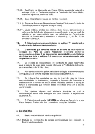 7.1.3.8. Certificado de Conclusão do Ensino Médio (apresentar original e
entregar cópia) ou Declaração original de Conclusão do Ensino Médio,
com data a partir de janeiro de 2013.
7.1.3.9.

Duas fotografias 3x4 iguais (de frente e recentes).

7.1.3.10. Termo de Posse ou Nomeação no Serviço Público ou Contrato de
Trabalho (apresentar original e entregar cópia).
7.1.3.11. Laudo médico, emitido nos últimos doze meses, comprovando a
natureza da deficiência, atestando a especificidade, grau ou nível da
deficiência, em conformidade com as definições da Organização
Mundial da Saúde (OMS) observado o disposto § 1º, do Art. 5º do
Decreto 5.296/2004.
7.2.
A falta dos documentos solicitados no subitem 7.1 ocasionará o
indeferimento da inscrição do candidato.
7.3.
O candidato que concorre através do sistema de cotas que não
entregar no Polo de Apoio Presencial (conforme endereço
apresentado no Anexo I) os documentos comprobatórios do Sistema
de Cotas que trata o subitem 7.1. concorrerá automaticamente pela
ampla concorrência.
7.4.
Da decisão de inelegibilidade do candidato às vagas reservadas
para o sistema de cotas cabe recurso interposto a Pró Reitoria de Ensino,
no prazo máximo de 10 (dez) dias.
7.5.
Não serão analisadas pela Comissão de Seleção as documentações
entregues após o término do prazo das inscrições (subitem 6.1).
7.6.
As informações prestadas no ato da inscrição são de inteira
responsabilidade do interessado, dispondo a Diretoria de Educação a
Distância/IFMA o direito de excluir deste Processo Seletivo, a qualquer
tempo, o interessado que fornecer dados inverídicos e/ou sem a devida
comprovação.
7.7.
Em hipótese alguma será efetivada inscrição na qual a
documentação tenha sido entregue em data posterior à especificada
(subitem 6.1.).
7.8.
O IFMA divulgará no dia 13/01/2014, no sítio www.ifma.edu.br e nos
Polos de Apoio Presencial a lista contendo as inscrições deferidas.

8. DA SELEÇÃO
8.1.

Serão selecionados os servidores públicos:

8.1.1. Efetivos ou contratados de cargos administrativos que possuam o
Ensino Médio concluído.
7

 