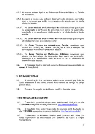 8.1.2. Atuam em setores ligados ao Sistema de Educação Básica no Estado
do Maranhão.
8.1.3. Exerçam a função e/ou estejam desenvolvendo atividades correlatas
com o curso ao qual estão concorrendo e de acordo com os perfis
abaixo indicados:
8.1.3.1. No Curso Técnico em Alimentação Escolar: servidores que atuam
na preparação e confecção de alimentos, bem como na supervisão,
orientação e no atendimento direto ao aluno na oferta da alimentação
escolar.
8.1.3.2. No Curso Técnico em Secretaria Escolar: servidores que exerçam
atividades inerentes a secretaria escolar.
8.1.3.3. No Curso Técnico em Infraestrutura Escolar: servidores que
atuam em construções, reparos, ampliações e outros serviços de
edificações e manutenção predial das escolas.
8.1.3.4. No Curso Técnico em Multimeios Didáticos: servidores que
atuam nos laboratórios de informática, bem como na supervisão,
orientação e no atendimento direto ao aluno no uso do laboratório de
informática das escolas.
8.2.
O Processo Seletivo ocorrerá conforme Cronograma apresentado no
Anexo III deste Edital.

9. DA CLASSIFICAÇÃO
9.1.
A classificação dos candidatos selecionados ocorrerá por Polo de
Apoio Presencial e terá como critério maior tempo de serviço no cargo
público atual.
9.2.

Em caso de empate, será utilizado o critério de maior idade.

10. DO RESULTADO DA SELEÇÃO
10.1.
O resultado provisório do processo seletivo será divulgado no dia
13/01/2014 no seguinte endereço eletrônico: http://www.ifma.edu.br/.
10.2.
O resultado final, após interposição de recursos, será divulgado no
dia 17/01/2014 no seguinte endereço eletrônico: http://www.ifma.edu.br/.
10.3.
O Resultado do Processo Seletivo será publicado em Listas por
curso explicitando os classificados por Sistemas de Cotas e Ampla
Concorrência.
8

 