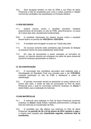 10.4.
Será divulgada também no sítio do IFMA e nos Polos de Apoio
Presencial a lista de excedentes (por curso e cotas) contendo a relação
nominal dos candidatos não classificados no Processo Seletivo.

11. DOS RECURSOS
11.1.
Caberá recurso contra o resultado provisório mediante
preenchimento de formulário no sítio do IFMA, www.ifma.edu.br, no prazo
de 2 (dois) dias úteis, devidamente fundamentado.
11.2.
O candidato interessado em interpor recurso contra o resultado
deverá fazê-lo no período de 14/01/2014 e 15/01/2014.
11.3.

O resultado será divulgado no prazo de 7 (sete) dias úteis.

11.4.
Os recursos somente serão analisados pela Comissão de Seleção
se estiverem dentro do prazo estabelecido neste Edital.
11.5.
Em caso de documentos a serem anexados ao formulário do
recurso, os mesmos deverão ser entregues nos polos de apoio presencial
(conforme endereço apresentado no Anexo I).

12. DA CONVOCAÇÃO
12.1.
A convocação dos candidatos aprovados será realizada após a
Homologação do Resultado Final com previsão para o dia 17/01/2014,
mediante publicação no sítio do IFMA e obedecerá a ordem de
classificação.
12.2.
O servidor convocado deverá se apresentar no prazo máximo de 5
(cinco) dias úteis, a contar da data da convocação no Polo de Apoio
Presencial para o qual foi convocado (conforme endereço no Anexo I
deste Edital), para a realização da matrícula.

13. DAS MATRÍCULAS
13.1.
A matrícula será realizada no Polo de Apoio Presencial (conforme
endereço no Anexo I deste Edital), mediante preenchimento e entrega da
ficha de matrícula ao Coordenador de Polo.
13.2.
O candidato que não efetivar sua matrícula no Polo de Apoio
Presencial, no período de 20 a 24 de janeiro de 2014, perderá a vaga e
a mesma será ocupada pelo classificado seguinte, conforme lista de
excedentes.
9

 