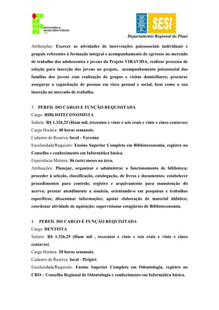 Departamento Regional do Piauí
Atribuições: Exercer as atividades de intervenções psicossociais individuais e
grupais referentes à formação integral e acompanhamento de egressos no mercado
de trabalho dos adolescentes e jovens do Projeto VIRAVIDA, realizar processo de
seleção para inserção dos jovens no projeto, acompanhamento psicossocial das
famílias dos jovens com realização de grupos e visitas domiciliares; procurar
assegurar a capacitação de pessoas em risco pessoal e social, bem como a sua
inserção no mercado de trabalho.
3. PERFIL DO CARGO E FUNÇÃO REQUISITADA
Cargo: BIBLIOTECONOMISTA
Salário: R$ 1.326,25 (Hum mil, trezentos e vinte e seis reais e vinte e cinco centavos)
Carga Horária: 40 horas semanais.
Cadastro de Reserva: local - Teresina
Escolaridade∕Requisito: Ensino Superior Completo em Biblioteconomia, registro no
Conselho e conhecimento em Informática básica.
Experiência Mínima: 06 (seis) meses na área.
Atribuições: Planejar, organizar e administrar o funcionamento de biblioteca;
proceder à seleção, classificação, catalogação, de livros e documentos; estabelecer
procedimentos para controle, registro e arquivamento para manutenção do
acervo; prestar atendimento a usuário, orientando-o em pesquisas e trabalhos
específicos; disseminar informações; apoiar elaboração de material didático;
coordenar atividade de aquisição; supervisionar estagiários de Biblioteconomia.
4. PERFIL DO CARGO E FUNÇÃO REQUISITADA
Cargo: DENTISTA
Salário: R$ 1.326,25 (Hum mil , trezentos e vinte e seis reais e vinte e cinco
centavos)
Carga Horária: 20 horas semanais.
Cadastro de Reserva: local - Piripiri
Escolaridade∕Requisito: Ensino Superior Completo em Odontologia, registro no
CRO – Conselho Regional de Odontologia e conhecimento em Informática básica.
 
