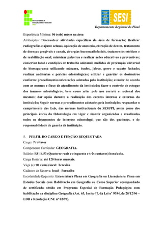 Departamento Regional do Piauí
Experiência Mínima: 06 (seis) meses na área
Atribuições: Desenvolver atividades específicas da área de formação; Realizar
radiografias e ajuste oclusal, aplicação de anestesia, extração de dentes, tratamento
de doenças gengivais e canais, cirurgias bucomaxilofaciais, tratamentos estéticos e
de reabilitação oral; ministrar palestras e realizar ações educativas e preventivas;
conservar local e condições de trabalho adotando medidas de precaução universal
de biossegurança utilizando máscara, óculos, jaleco, gorro e sapato fechado;
realizar auditorias e perícias odontológicas; utilizar e guardar os dosímetros
conforme procedimentos/orientações adotados pela instituição; atender de acordo
com as normas e fluxo de atendimento da instituição; fazer o controle de estoque
dos insumos odontológicos, bem como zelar pelo uso correto e racional dos
mesmos; dar apoio durante a realização dos eventos internos e externos da
instituição; Seguir normas e procedimentos adotados pela instituição; resguardar o
cumprimento das Leis, das normas institucionais do SESI/PI, assim como dos
princípios éticos da Odontologia em vigor e manter organizados e atualizados
todos os documentos de interesse odontolegal que são dos pacientes, e de
responsabilidade de guarda da instituição.
5. PERFIL DO CARGO E FUNÇÃO REQUISITADA
Cargo: Professor
Componente Curricular: GEOGRAFIA.
Salário: R$ 14,53 (Quatorze reais e cinquenta e três centavos) hora/aula.
Carga Horária: até 120 horas mensais.
Vaga (s): 01 (uma) local: Teresina
Cadastro de Reserva: local - Parnaíba
Escolaridade∕Requisito: Licenciatura Plena em Geografia ou Licenciatura Plena em
Estudos Sociais com Habilitação em Geografia ou Curso Superior acompanhado
de certificado obtido em Programa Especial de Formação Pedagógica com
habilitação na disciplina Geografia (Art. 63, Inciso II, da Lei nº 9394, de 20/12/96 –
LDB e Resolução CNE nº 02/97).
 