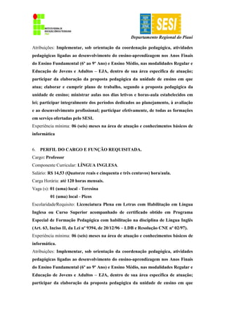 Departamento Regional do Piauí
Atribuições: Implementar, sob orientação da coordenação pedagógica, atividades
pedagógicas ligadas ao desenvolvimento do ensino-aprendizagem nos Anos Finais
do Ensino Fundamental (6º ao 9º Ano) e Ensino Médio, nas modalidades Regular e
Educação de Jovens e Adultos – EJA, dentro de sua área específica de atuação;
participar da elaboração da proposta pedagógica da unidade de ensino em que
atua; elaborar e cumprir plano de trabalho, segundo a proposta pedagógica da
unidade de ensino; ministrar aulas nos dias letivos e horas-aula estabelecidos em
lei; participar integralmente dos períodos dedicados ao planejamento, à avaliação
e ao desenvolvimento profissional; participar efetivamente, de todas as formações
em serviço ofertadas pelo SESI.
Experiência mínima: 06 (seis) meses na área de atuação e conhecimentos básicos de
informática
6. PERFIL DO CARGO E FUNÇÃO REQUISITADA.
Cargo: Professor
Componente Curricular: LÍNGUA INGLESA.
Salário: R$ 14,53 (Quatorze reais e cinquenta e três centavos) hora/aula.
Carga Horária: até 120 horas mensais.
Vaga (s): 01 (uma) local - Teresina
01 (uma) local - Picos
Escolaridade∕Requisito: Licenciatura Plena em Letras com Habilitação em Língua
Inglesa ou Curso Superior acompanhado de certificado obtido em Programa
Especial de Formação Pedagógica com habilitação na disciplina de Língua Inglês
(Art. 63, Inciso II, da Lei nº 9394, de 20/12/96 – LDB e Resolução CNE nº 02/97).
Experiência mínima: 06 (seis) meses na área de atuação e conhecimentos básicos de
informática.
Atribuições: Implementar, sob orientação da coordenação pedagógica, atividades
pedagógicas ligadas ao desenvolvimento do ensino-aprendizagem nos Anos Finais
do Ensino Fundamental (6º ao 9º Ano) e Ensino Médio, nas modalidades Regular e
Educação de Jovens e Adultos – EJA, dentro de sua área específica de atuação;
participar da elaboração da proposta pedagógica da unidade de ensino em que
 