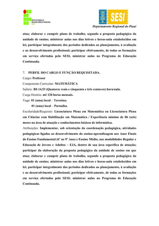 Departamento Regional do Piauí
atua; elaborar e cumprir plano de trabalho, segundo a proposta pedagógica da
unidade de ensino; ministrar aulas nos dias letivos e horas-aula estabelecidos em
lei; participar integralmente dos períodos dedicados ao planejamento, à avaliação
e ao desenvolvimento profissional; participar efetivamente, de todas as formações
em serviço ofertadas pelo SESI, ministrar aulas no Programa de Educação
Continuada.
7. PERFIL DO CARGO E FUNÇÃO REQUISITADA.
Cargo: Professor
Componente Curricular: MATEMÁTICA
Salário: R$ 14,53 (Quatorze reais e cinquenta e três centavos) hora/aula.
Carga Horária: até 120 horas mensais.
Vaga: 01 (uma) local – Teresina;
01 (uma) local – Parnaíba.
Escolaridade∕Requisito: Licenciatura Plena em Matemática ou Licenciatura Plena
em Ciências com Habilitação em Matemática ∕ Experiência mínima de 06 (seis)
meses na área de atuação e conhecimentos básicos de informática.
Atribuições: Implementar, sob orientação da coordenação pedagógica, atividades
pedagógicas ligadas ao desenvolvimento do ensino-aprendizagem nos Anos Finais
do Ensino Fundamental (6º ao 9º Ano) e Ensino Médio, nas modalidades Regular e
Educação de Jovens e Adultos – EJA, dentro de sua área específica de atuação;
participar da elaboração da proposta pedagógica da unidade de ensino em que
atua; elaborar e cumprir plano de trabalho, segundo a proposta pedagógica da
unidade de ensino; ministrar aulas nos dias letivos e horas-aula estabelecidos em
lei; participar integralmente dos períodos dedicados ao planejamento, à avaliação
e ao desenvolvimento profissional; participar efetivamente, de todas as formações
em serviço ofertadas pelo SESI; ministrar aulas no Programa de Educação
Continuada.
 