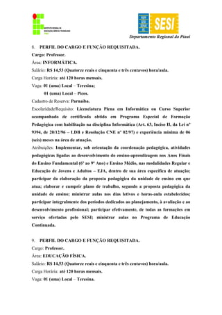 Departamento Regional do Piauí
8. PERFIL DO CARGO E FUNÇÃO REQUISITADA.
Cargo: Professor.
Área: INFORMÁTICA.
Salário: R$ 14,53 (Quatorze reais e cinquenta e três centavos) hora/aula.
Carga Horária: até 120 horas mensais.
Vaga: 01 (uma) Local – Teresina;
01 (uma) Local – Picos.
Cadastro de Reserva: Parnaíba.
Escolaridade∕Requisito: Licenciatura Plena em Informática ou Curso Superior
acompanhado de certificado obtido em Programa Especial de Formação
Pedagógica com habilitação na disciplina Informática (Art. 63, Inciso II, da Lei nº
9394, de 20/12/96 – LDB e Resolução CNE nº 02/97) e experiência mínima de 06
(seis) meses na área de atuação.
Atribuições: Implementar, sob orientação da coordenação pedagógica, atividades
pedagógicas ligadas ao desenvolvimento do ensino-aprendizagem nos Anos Finais
do Ensino Fundamental (6º ao 9º Ano) e Ensino Médio, nas modalidades Regular e
Educação de Jovens e Adultos – EJA, dentro de sua área específica de atuação;
participar da elaboração da proposta pedagógica da unidade de ensino em que
atua; elaborar e cumprir plano de trabalho, segundo a proposta pedagógica da
unidade de ensino; ministrar aulas nos dias letivos e horas-aula estabelecidos;
participar integralmente dos períodos dedicados ao planejamento, à avaliação e ao
desenvolvimento profissional; participar efetivamente, de todas as formações em
serviço ofertadas pelo SESI; ministrar aulas no Programa de Educação
Continuada.
9. PERFIL DO CARGO E FUNÇÃO REQUISITADA.
Cargo: Professor.
Área: EDUCAÇÃO FÍSICA.
Salário: R$ 14,53 (Quatorze reais e cinquenta e três centavos) hora/aula.
Carga Horária: até 120 horas mensais.
Vaga: 01 (uma) Local – Teresina.
 