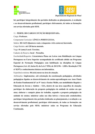 Departamento Regional do Piauí
lei; participar integralmente dos períodos dedicados ao planejamento, à avaliação
e ao desenvolvimento profissional; participar efetivamente, de todas as formações
em serviço ofertadas pelo SESI.
11. PERFIL DO CARGO E FUNÇÃO REQUISITADA.
Cargo: Professor.
Componente Curricular: LÍNGUA PORTUGUESA.
Salário: R$ 14,53 (Quatorze reais e cinquenta e três centavos) hora/aula.
Carga Horária: até 120 horas mensais.
Vaga: 01 (uma) Local: Teresina.
Cadastro de Reserva: local – Parnaíba.
Escolaridade∕Requisito: Licenciatura Plena em Letras com Habilitação em Língua
Portuguesa ou Curso Superior acompanhado de certificado obtido em Programa
Especial de Formação Pedagógica com habilitação na disciplina de Língua
Portuguesa (Art. 63, Inciso II, da Lei nº 9394, de 20/12/96 – LDB e Resolução CNE
nº 02/97) e conhecimentos básicos em informática.
Experiência mínima: 06 (seis) meses na área de atuação.
Atribuições: Implementar, sob orientação da coordenação pedagógica, atividades
pedagógicas ligadas ao desenvolvimento do ensino-aprendizagem nos Anos Finais
do Ensino Fundamental (6º ao 9º Ano) e Ensino Médio, nas modalidades Regular e
Educação de Jovens e Adultos – EJA, dentro de sua área específica de atuação;
participar da elaboração da proposta pedagógica da unidade de ensino em que
atua; elaborar e cumprir plano de trabalho, segundo a proposta pedagógica da
unidade de ensino; ministrar aulas nos dias letivos e horas-aula estabelecidos;
participar integralmente dos períodos dedicados ao planejamento, à avaliação e ao
desenvolvimento profissional; participar efetivamente, de todas as formações em
serviço ofertadas pelo SESI; ministrar aulas no Programa de Educação
Continuada.
 