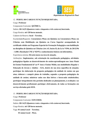 Departamento Regional do Piauí
12. PERFIL DO CARGO E FUNÇÃO REQUISITADA.
Cargo: Professor
Componente Curricular: QUÍMICA.
Salário: R$ 14,53 (Quatorze reais e cinquenta e três centavos) hora/aula.
Carga Horária: até 120 horas mensais.
Cadastro de Reserva: local – Teresina.
Escolaridade∕Requisito: Licenciatura Plena em Química ou Licenciatura Plena em
Ciências com Habilitação em Química ou Curso Superior acompanhado de
certificado obtido em Programa Especial de Formação Pedagógica com habilitação
na disciplina de Química ou Ciências (Art. 63, Inciso II, da Lei nº 9394, de 20/12/96
– LDB e Resolução CNE nº 02/97) e conhecimentos básicos em informática.
Experiência mínima: 06 (seis) meses na área de atuação.
Atribuições: Implementar, sob orientação da coordenação pedagógica, atividades
pedagógicas ligadas ao desenvolvimento do ensino-aprendizagem nos Anos Finais
do Ensino Fundamental (6º ao 9º Ano) e Ensino Médio, nas modalidades Regular e
Educação de Jovens e Adultos – EJA, dentro de sua área específica de atuação;
participar da elaboração da proposta pedagógica da unidade de ensino em que
atua; elaborar e cumprir plano de trabalho, segundo a proposta pedagógica da
unidade de ensino; ministrar aulas nos dias letivos e horas-aula estabelecidos;
participar integralmente dos períodos dedicados ao planejamento, à avaliação e ao
desenvolvimento profissional; participar efetivamente, de todas as formações em
serviço ofertadas pelo SESI.
13. PERFIL DO CARGO E FUNÇÃO REQUISITADA.
Cargo: Professor
Componente Curricular: ESPANHOL
Salário: R$ 14,53 (Quatorze reais e cinquenta e três centavos) hora/aula.
Carga Horária: até 120 horas mensais.
Vaga: 01 (uma) Local – Teresina;
01 (uma) Local – Picos.
 
