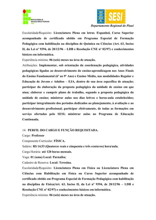 Departamento Regional do Piauí
Escolaridade∕Requisito: Licenciatura Plena em letras /Espanhol, Curso Superior
acompanhado de certificado obtido em Programa Especial de Formação
Pedagógica com habilitação na disciplina de Química ou Ciências (Art. 63, Inciso
II, da Lei nº 9394, de 20/12/96 – LDB e Resolução CNE nº 02/97) e conhecimentos
básicos em informática.
Experiência mínima: 06 (seis) meses na área de atuação.
Atribuições: Implementar, sob orientação da coordenação pedagógica, atividades
pedagógicas ligadas ao desenvolvimento do ensino-aprendizagem nos Anos Finais
do Ensino Fundamental (6º ao 9º Ano) e Ensino Médio, nas modalidades Regular e
Educação de Jovens e Adultos – EJA, dentro de sua área específica de atuação;
participar da elaboração da proposta pedagógica da unidade de ensino em que
atua; elaborar e cumprir plano de trabalho, segundo a proposta pedagógica da
unidade de ensino; ministrar aulas nos dias letivos e horas-aula estabelecidos;
participar integralmente dos períodos dedicados ao planejamento, à avaliação e ao
desenvolvimento profissional; participar efetivamente, de todas as formações em
serviço ofertadas pelo SESI; ministrar aulas no Programa de Educação
Continuada.
14. PERFIL DO CARGO E FUNÇÃO REQUISITADA.
Cargo: Professor
Componente Curricular: FÍSICA.
Salário: R$ 14,53 (Quatorze reais e cinquenta e três centavos) hora/aula.
Carga Horária: até 120 horas mensais.
Vaga: 01 (uma) Local: Parnaíba;
Cadastro de Reserva: Local: Teresina.
Escolaridade∕Requisito: Licenciatura Plena em Física ou Licenciatura Plena em
Ciências com Habilitação em Física ou Curso Superior acompanhado de
certificado obtido em Programa Especial de Formação Pedagógica com habilitação
na disciplina de Física(Art. 63, Inciso II, da Lei nº 9394, de 20/12/96 – LDB e
Resolução CNE nº 02/97) e conhecimentos básicos em informática.
Experiência mínima: 06 (seis) meses na área de atuação.
 