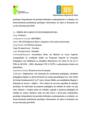 Departamento Regional do Piauí
participar integralmente dos períodos dedicados ao planejamento, à avaliação e ao
desenvolvimento profissional; participar efetivamente, de todas as formações em
serviço ofertadas pelo SESI.
16. . PERFIL DO CARGO E FUNÇÃO REQUISITADA.
Cargo: Professor.
Componente Curricular: HISTÓRIA.
Salário: R$ 14,53 (Quatorze Reais e cinquenta e três centavos) hora/aula.
Carga Horária: até 120 horas mensais.
Vaga: 01 (uma) Local – Teresina;
Vaga: 01 (uma) Local – Parnaíba.
Escolaridade∕Requisito: Licenciatura Plena em História ou Curso Superior
acompanhado de certificado obtido em Programa Especial de Formação
Pedagógica com habilitação na disciplina História(Art. 63, Inciso II, da Lei nº
9394, de 20/12/96 – LDB e Resolução CNE nº 02/97) e conhecimentos básicos em
informática.
Experiência mínima: 06 (seis) na área de atuação.
Atribuições: Implementar, sob orientação da coordenação pedagógica, atividades
pedagógicas ligadas ao desenvolvimento do ensino-aprendizagem nos Anos Finais
do Ensino Fundamental (6º ao 9º Ano) e Ensino Médio, nas modalidades Regular e
Educação de Jovens e Adultos – EJA, dentro de sua área específica de atuação;
participar da elaboração da proposta pedagógica da unidade de ensino em que
atua; elaborar e cumprir plano de trabalho, segundo a proposta pedagógica da
unidade de ensino; ministrar aulas nos dias letivos e horas-aula estabelecidos;
participar integralmente dos períodos dedicados ao planejamento, à avaliação e ao
desenvolvimento profissional; participar efetivamente, de todas as formações em
serviço ofertadas pelo SESI.
 