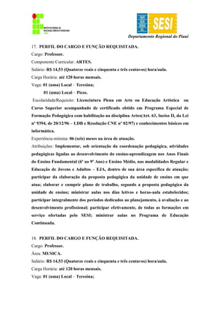 Departamento Regional do Piauí
17. PERFIL DO CARGO E FUNÇÃO REQUISITADA.
Cargo: Professor.
Componente Curricular: ARTES.
Salário: R$ 14,53 (Quatorze reais e cinquenta e três centavos) hora/aula.
Carga Horária: até 120 horas mensais.
Vaga: 01 (uma) Local – Teresina;
01 (uma) Local – Picos.
Escolaridade∕Requisito: Licenciatura Plena em Arte ou Educação Artistica ou
Curso Superior acompanhado de certificado obtido em Programa Especial de
Formação Pedagógica com habilitação na disciplina Artes(Art. 63, Inciso II, da Lei
nº 9394, de 20/12/96 – LDB e Resolução CNE nº 02/97) e conhecimentos básicos em
informática.
Experiência mínima: 06 (seis) meses na área de atuação.
Atribuições: Implementar, sob orientação da coordenação pedagógica, atividades
pedagógicas ligadas ao desenvolvimento do ensino-aprendizagem nos Anos Finais
do Ensino Fundamental (6º ao 9º Ano) e Ensino Médio, nas modalidades Regular e
Educação de Jovens e Adultos – EJA, dentro de sua área específica de atuação;
participar da elaboração da proposta pedagógica da unidade de ensino em que
atua; elaborar e cumprir plano de trabalho, segundo a proposta pedagógica da
unidade de ensino; ministrar aulas nos dias letivos e horas-aula estabelecidos;
participar integralmente dos períodos dedicados ao planejamento, à avaliação e ao
desenvolvimento profissional; participar efetivamente, de todas as formações em
serviço ofertadas pelo SESI; ministrar aulas no Programa de Educação
Continuada.
18. PERFIL DO CARGO E FUNÇÃO REQUISITADA.
Cargo: Professor.
Área: MUSICA.
Salário: R$ 14,53 (Quatorze reais e cinquenta e três centavos) hora/aula.
Carga Horária: até 120 horas mensais.
Vaga: 01 (uma) Local – Teresina;
 