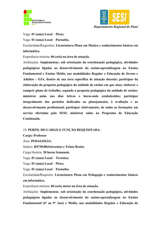 Departamento Regional do Piauí
Vaga: 01 (uma) Local – Picos;
Vaga: 01 (uma) Local – Parnaíba.
Escolaridade∕Requisitos: Licenciatura Plena em Musica e conhecimentos básicos em
informática.
Experiência mínima: 06 (seis) na área de atuação.
Atribuições: Implementar, sob orientação da coordenação pedagógica, atividades
pedagógicas ligadas ao desenvolvimento do ensino-aprendizagem no Ensino
Fundamental e Ensino Médio, nas modalidades Regular e Educação de Jovens e
Adultos – EJA, dentro de sua área específica de atuação docente; participar da
elaboração da proposta pedagógica da unidade de ensino em que atua; elaborar e
cumprir plano de trabalho, segundo a proposta pedagógica da unidade de ensino;
ministrar aulas nos dias letivos e horas-aula estabelecidos; participar
integralmente dos períodos dedicados ao planejamento, à avaliação e ao
desenvolvimento profissional; participar efetivamente, de todas as formações em
serviço ofertadas pelo SESI; ministrar aulas no Programa de Educação
Continuada.
19. PERFIL DO CARGO E FUNÇÃO REQUISITADA.
Cargo: Professor
Área: PEDAGOGIA.
Salário: R$730,00(Setecentos e Trinta Reais).
Carga Horária: 30 horas Semanais.
Vaga: 01 (uma) Local – Teresina;
Vaga: 01 (uma) Local – Picos;
Vaga: 01 (uma) Local – Parnaíba.
Escolaridade∕Requisito: Licenciatura Plena em Pedagogia e conhecimentos básicos
em informática.
Experiência mínima: 06 (seis) meses na área de atuação.
Atribuições: Implementar, sob orientação da coordenação pedagógica, atividades
pedagógicas ligadas ao desenvolvimento do ensino-aprendizagem no Ensino
Fundamental (6º ao 9º Ano) e Médio, nas modalidades Regular e Educação de
 