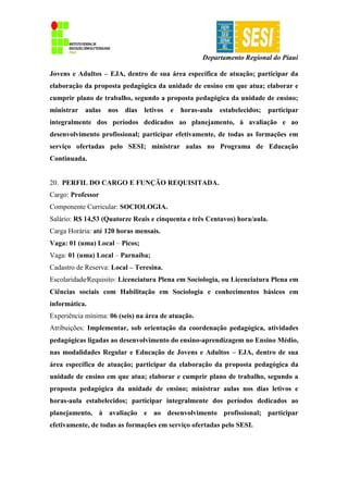 Departamento Regional do Piauí
Jovens e Adultos – EJA, dentro de sua área específica de atuação; participar da
elaboração da proposta pedagógica da unidade de ensino em que atua; elaborar e
cumprir plano de trabalho, segundo a proposta pedagógica da unidade de ensino;
ministrar aulas nos dias letivos e horas-aula estabelecidos; participar
integralmente dos períodos dedicados ao planejamento, à avaliação e ao
desenvolvimento profissional; participar efetivamente, de todas as formações em
serviço ofertadas pelo SESI; ministrar aulas no Programa de Educação
Continuada.
20. PERFIL DO CARGO E FUNÇÃO REQUISITADA.
Cargo: Professor
Componente Curricular: SOCIOLOGIA.
Salário: R$ 14,53 (Quatorze Reais e cinquenta e três Centavos) hora/aula.
Carga Horária: até 120 horas mensais.
Vaga: 01 (uma) Local – Picos;
Vaga: 01 (uma) Local – Parnaíba;
Cadastro de Reserva: Local – Teresina.
Escolaridade∕Requisito: Licenciatura Plena em Sociologia, ou Licenciatura Plena em
Ciências sociais com Habilitação em Sociologia e conhecimentos básicos em
informática.
Experiência mínima: 06 (seis) na área de atuação.
Atribuições: Implementar, sob orientação da coordenação pedagógica, atividades
pedagógicas ligadas ao desenvolvimento do ensino-aprendizagem no Ensino Médio,
nas modalidades Regular e Educação de Jovens e Adultos – EJA, dentro de sua
área específica de atuação; participar da elaboração da proposta pedagógica da
unidade de ensino em que atua; elaborar e cumprir plano de trabalho, segundo a
proposta pedagógica da unidade de ensino; ministrar aulas nos dias letivos e
horas-aula estabelecidos; participar integralmente dos períodos dedicados ao
planejamento, à avaliação e ao desenvolvimento profissional; participar
efetivamente, de todas as formações em serviço ofertadas pelo SESI.
 