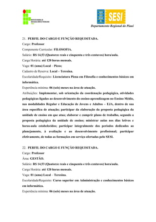 Departamento Regional do Piauí
21. PERFIL DO CARGO E FUNÇÃO REQUISITADA.
Cargo: Professor
Componente Curricular: FILOSOFIA.
Salário: R$ 14,53 (Quatorze reais e cinquenta e três centavos) hora/aula.
Carga Horária: até 120 horas mensais.
Vaga: 01 (uma) Local – Picos;
Cadastro de Reserva: Local – Teresina.
Escolaridade∕Requisito: Licenciatura Plena em Filosofia e conhecimentos básicos em
informática.
Experiência mínima: 06 (seis) meses na área de atuação.
Atribuições: Implementar, sob orientação da coordenação pedagógica, atividades
pedagógicas ligadas ao desenvolvimento do ensino-aprendizagem no Ensino Médio,
nas modalidades Regular e Educação de Jovens e Adultos – EJA, dentro de sua
área específica de atuação; participar da elaboração da proposta pedagógica da
unidade de ensino em que atua; elaborar e cumprir plano de trabalho, segundo a
proposta pedagógica da unidade de ensino; ministrar aulas nos dias letivos e
horas-aula estabelecidos; participar integralmente dos períodos dedicados ao
planejamento, à avaliação e ao desenvolvimento profissional; participar
efetivamente, de todas as formações em serviço ofertadas pelo SESI.
22. PERFIL DO CARGO E FUNÇÃO REQUISITADA.
Cargo: Professor
Área: GESTÃO.
Salário: R$ 14,53 (Quatorze reais e cinquenta e três centavos) hora/aula.
Carga Horária: até 120 horas mensais.
Vaga: 01 (uma) Local – Teresina.
Escolaridade∕Requisito: Curso superior em Administração e conhecimentos básicos
em informática.
Experiência mínima: 06 (seis) meses na área de atuação.
 