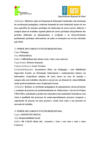 Departamento Regional do Piauí
Atribuições: Ministrar aulas no Programa de Educação Continuada, sob orientação
da coordenação pedagógica, conforme demanda do setor industrial, dentro de sua
área específica de atuação; participar da elaboração de novos cursos; elaborar e
cumprir plano de trabalho, segundo planos de curso; participar integralmente dos
períodos dedicados ao planejamento, à avaliação e ao desenvolvimento
profissional; participar efetivamente, de todas as formações em serviço ofertadas
pelo SESI.
23. PERFIL DO CARGO E FUNÇÃO REQUISITADA.
Cargo: Pedagoga
Área: PEDAGOGIA.
Salário: 1.080,26(Hum mil, oitenta reais e vinte e seis centavos)
Carga Horária: 40 horas Semanais
Cadastro de Reserva: Local -Teresina
Escolaridade∕Requisito: Licenciatura Plena em Pedagogia ∕ com Habilitação
Supervisão Escolar ou Orientação Educacional e conhecimentos básicos em
informática. Experiência mínima: 06 (seis) meses na área de atuação e
comprovada com trabalhos educativos com jovens em situação de vulnerabilidade
social, preferencialmente com a Exploração Sexual.
Atribuições: Realizar as atividades pedagógicas de planejamento, desenvolvimento
e avaliação do processo de profissionalização de Adolescentes e Jovens do Projeto
VIRAVIDA, articulando a prática dos educadores das instituições formadoras com
vistas à qualidade dos processos de ensino-aprendizagem; procurar assegurar a
capacitação de pessoas em risco pessoal e social, bem como a sua inserção no
mercado de trabalho.
24. PERFIL DO CARGO E FUNÇÃO REQUISITADA.
Cargo: ASSISTENTE SOCIAL
Área: Responsabilidade Social
Salário: R$ 1.326,25 (Hum mil , trezentos e vinte e seis reais e vinte e cinco
Centavos)
 
