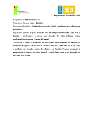 Departamento Regional do Piauí
Carga Horária: 40 horas Semanais
Cadastro de Reserva: Local – Parnaíba
Escolaridade∕Requisito: Graduação em Serviço Social e conhecimentos básicos em
informática.
Experiência mínima: 06 (seis) meses na área de atuação com trabalho social com a
família e adolescentes e jovens em situação de vulnerabilidade social,
preferencialmente com a Exploração Sexual.
Atribuições: Exercer as atividades de intervenção social referente ao Projeto de
Profissionalização de adolescentes e Jovens do Projeto VIRAVIDA, tendo em vista
a melhoria das relações sociais dos alunos e da família. Procura assegurar a
capacitação de pessoas em risco pessoal e social, bem como a sua inserção no
mercado de trabalho.
 