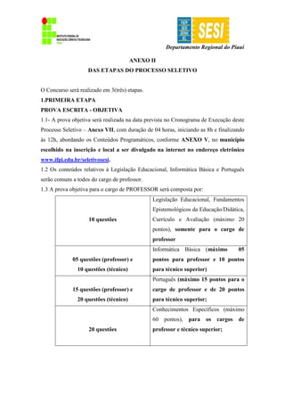 Departamento Regional do Piauí
ANEXO II
DAS ETAPAS DO PROCESSO SELETIVO
O Concurso será realizado em 3(três) etapas.
1.PRIMEIRA ETAPA
PROVA ESCRITA - OBJETIVA
1.1- A prova objetiva será realizada na data prevista no Cronograma de Execução deste
Processo Seletivo – Anexo VII, com duração de 04 horas, iniciando as 8h e finalizando
às 12h, abordando os Conteúdos Programáticos, conforme ANEXO V, no município
escolhido na inscrição e local a ser divulgado na internet no endereço eletrônico
www.ifpi.edu.br/seletivosesi.
1.2 Os conteúdos relativos à Legislação Educacional, Informática Básica e Português
serão comuns a todos do cargo de professor.
1.3 A prova objetiva para o cargo de PROFESSOR será composta por:
10 questões
Legislação Educacional, Fundamentos
Epistemológicos da Educação/Didática,
Currículo e Avaliação (máximo 20
pontos), somente para o cargo de
professor
05 questões (professor) e
10 questões (técnico)
Informática Básica (máximo 05
pontos para professor e 10 pontos
para técnico superior)
15 questões (professor) e
20 questões (técnico)
Português (máximo 15 pontos para o
cargo de professor e de 20 pontos
para técnico superior;
20 questões
Conhecimentos Específicos (máximo
60 pontos), para os cargos de
professor e técnico superior;
 