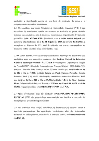Departamento Regional do Piauí
candidato: a identificação correta de seu local de realização da prova e o
comparecimento no horário determinado.
2.3. Os candidatos que sejam Portadores de Necessidades Especiais (PNE) ) que
necessitem de atendimento especial no momento da realização da prova, deverão
informar sua condição no ato da inscrição, encaminhando requerimento devidamente
preenchido (vide ANEXO VIII), juntamente com o laudo médico original que
comprove este atendimento até o dia 31 de julho de 2013, no horário das 17:30hs; e
entregá-los no Campus do IFPI, local de aplicação das provas, correspondente ao
município onde o candidato esteja concorrendo à vaga.
2.4 Os Campi do IFPI, locais de realização das Provas e de entrega dos documentos dos
candidatos, com seus respectivos endereços são: Instituto Federal de Educação,
Ciência e Tecnologia do Piauí – REITORIA /Coordenação de Capacitação e Seleção
de Pessoal (CSEP) - Comissão Organizadora do Processo Seletivo - SESI- Prédio “A”,
Praça da Liberdade, 1597, Centro, CEP: 64.000-040, Teresina (PI) nos horários de 8h
às 12h e 14h às 17:30h; Instituto Federal do Piauí- Campus Parnaíba- Estrada
Parnaíba/Chaval (CE), km 03 Parnaíba (PI), Subcomissão do Processo Seletivo – SESI
nos horários de 8h às 12h e 14h às 17:30h; Instituto Federal do Piauí- Campus
Picos-, Subcomissão do Processo Seletivo – SESI nos horários de 8h às 12h e 14h às
17:30h, respectivamente no setor MÉDICO DE CADA CAMPUS.
2.5. Após a investidura no cargo pelo candidato, o PORTADOR DE NECESSIDADE
ESPECIAL (PNE) não poderá alegar essa condição para justificar a concessão de
readaptação ou aposentadoria por invalidez.
2.6. Os currículos vitae dos(as) candidatos(as) interessados(as) deverão conter a
descrição pormenorizada das experiências profissionais, além das informações
referentes aos dados pessoais, escolaridade e formação técnica, conforme modelo em
ANEXO VI.
 