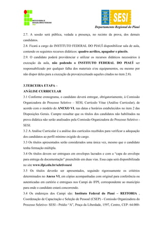 Departamento Regional do Piauí
2.7. A sessão será pública, vedada a presença, no recinto da prova, dos demais
candidatos.
2.8. Ficará a cargo do INSTITUTO FEDERAL DO PIAUÍ disponibilizar sala de aula,
contendo os seguintes recursos didáticos: quadro acrílico, apagador e pincéis.
2.9. O candidato poderá providenciar e utilizar os recursos didáticos necessários à
execução da aula, não podendo o INSTITUTO FEDERAL DO PIAUÍ ser
responsabilizado por qualquer falha dos materiais e/ou equipamentos, ou mesmo por
não dispor deles para a execução da prova(excetuado aqueles citados no item 2.8).
3.TERCEIRA ETAPA –
ANÁLISE CURRICULAR
3.1 Conforme cronograma, o candidato deverá entregar, obrigatoriamente, à Comissão
Organizadora do Processo Seletivo – SESI, Currículo Vitae (Análise Curricular), de
acordo com o modelo do ANEXO VI, nas datas e horários estabelecidos no item 2 das
Disposições Gerais. Cumpre ressaltar que os títulos dos candidatos não habilitados na
prova didática não serão analisados pela Comissão Organizadora do Processo Seletivo -
SESI.
3.2 A Análise Curricular é a análise dos currículos recebidos para verificar a adequação
dos candidatos ao perfil mínimo exigido do cargo.
3.3 Os títulos apresentados serão considerados uma única vez, mesmo que o candidato
tenha formação múltipla.
3.4 Os títulos devem ser entregues em envelopes lacrados e com a “capa do envelope
para entrega da documentação” preenchido em duas vias. Essa capa será disponibilizada
no site www.ifpi.edu.br/seletivosesi
3.5 Os títulos deverão ser apresentados, seguindo rigorosamente os critérios
determinados no Anexo VI, em cópias acompanhadas com original para conferência ou
autenticadas em cartório e entregues nos Campi do IFPI, correspondente ao município
para onde o candidato estará concorrendo.
3.4 Os endereços dos Campi são: Instituto Federal do Piauí – REITORIA ,
Coordenação de Capacitação e Seleção de Pessoal (CSEP) - Comissão Organizadora do
Processo Seletivo- SESI - Prédio “A”, Praça da Liberdade, 1597, Centro, CEP: 64.000-
 