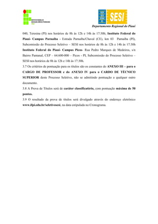 Departamento Regional do Piauí
040, Teresina (PI) nos horários de 8h às 12h e 14h às 17:30h; Instituto Federal do
Piauí- Campus Parnaíba - Estrada Parnaíba/Chaval (CE), km 03 Parnaíba (PI),
Subcomissão do Processo Seletivo – SESI nos horários de 8h às 12h e 14h às 17:30h
Instituto Federal do Piauí- Campus Picos- Rua Pedro Marques de Medeiros, s/n
Bairro Pantanal, CEP – 64.600-000 – Picos - PI, Subcomissão do Processo Seletivo –
SESI nos horários de 8h às 12h e 14h às 17:30h.
3.7 Os critérios de pontuação para os títulos são os constantes do ANEXO III – para o
CARGO DE PROFESSOR e do ANEXO IV para o CARDO DE TÉCNICO
SUPERIOR deste Processo Seletivo, não se admitindo pontuação a qualquer outro
documento.
3.8 A Prova de Títulos será de caráter classificatório, com pontuação máxima de 50
pontos.
3.9 O resultado da prova de títulos será divulgado através do endereço eletrônico
www.ifpi.edu.br/seletivosesi, na data estipulada no Cronograma.
 