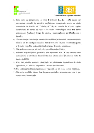 Departamento Regional do Piauí
5. Para efeito de comprovação do item 2 (subitens 2.1, 2.2 e 2.3), deverá ser
apresentado atestado de exercício profissional, comprovado através de cópia
autenticada da Carteira de Trabalho (CTPS) ou, quando for o caso, cópias
autenticadas do Termo de Posse e do último contracheque, onde não serão
computadas frações de tempo de serviço, e declarações ou certificado para o
item 2.3.
6. No caso de o(a) candidato(a) ter exercido atividades profissionais concomitantes em
mais de um dos três tipos citados no item 2 do Anexo III, será considerado apenas
o de maior peso. Não será contabilizado o tempo de serviço simultâneo.
7. Não serão aceitos como atividades docentes Monitoria e Estágio.
8. Para fins de pontuação de que trata o item 3 (subitens de 3.1 a 3.3), somente serão
consideradas as atividades desenvolvidas nos últimos cinco (5) anos (a partir de
janeiro de 2008).
9. Caso haja dúvidas quanto à veracidade ou informações insuficientes de título
apresentado, a Comissão Julgadora de Títulos o desconsiderará.
10. Não serão aceitos títulos encaminhados via postal, via fax ou via correio eletrônico.
11. Não serão recebidos títulos fora do prazo agendado e em desacordo com o que
consta neste Comunicado.
 