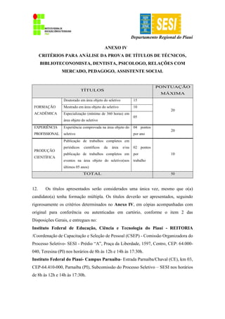Departamento Regional do Piauí
ANEXO IV
CRITÉRIOS PARA ANÁLISE DA PROVA DE TÍTULOS DE TÉCNICOS,
BIBLIOTECONOMISTA, DENTISTA, PSICOLOGO, RELAÇÕES COM
MERCADO, PEDAGOGO, ASSISTENTE SOCIAL
TÍTULOS
PONTUAÇÃO
MÁXIMA
FORMAÇÃO
ACADÊMICA
Doutorado em área objeto do seletivo 15
20
Mestrado em área objeto do seletivo 10
Especialização (mínimo de 360 horas) em
área objeto do seletivo
05
EXPERIÊNCIA
PROFISSIONAL
Experiência comprovada na área objeto do
seletivo
04 pontos
por ano
20
PRODUÇÃO
CIENTÍFICA
Publicação de trabalhos completos em
periódicos científicos da área e/ou
publicação de trabalhos completos em
eventos na área objeto do seletivo(nos
últimos 05 anos)
02 pontos
por
trabalho
10
TOTAL 50
12. Os títulos apresentados serão considerados uma única vez, mesmo que o(a)
candidato(a) tenha formação múltipla. Os títulos deverão ser apresentados, seguindo
rigorosamente os critérios determinados no Anexo IV, em cópias acompanhadas com
original para conferência ou autenticadas em cartório, conforme o item 2 das
Disposições Gerais, e entregues no:
Instituto Federal de Educação, Ciência e Tecnologia do Piauí - REITORIA
/Coordenação de Capacitação e Seleção de Pessoal (CSEP) - Comissão Organizadora do
Processo Seletivo- SESI - Prédio “A”, Praça da Liberdade, 1597, Centro, CEP: 64.000-
040, Teresina (PI) nos horários de 8h às 12h e 14h às 17:30h.
Instituto Federal do Piauí- Campus Parnaíba- Estrada Parnaíba/Chaval (CE), km 03,
CEP-64.410-000, Parnaíba (PI), Subcomissão do Processo Seletivo – SESI nos horários
de 8h às 12h e 14h às 17:30h.
 