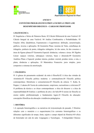 Departamento Regional do Piauí
ANEXO V
CONTEÚDO PROGRAMÁTICO PROVA ESCRITA E PROVA DE
DESEMPENHO DIDÁTICO – CARGO DE PROFESSOR
1.MATEMÁTICA
01 Sequências e Séries de Números Reais. 02 Cálculo Diferencial de uma Variável. 03
Cálculo Integral de uma Variável. 04 Análise Combinatória e Probabilidades. 05
Funções Afim, Quadráticas, Exponenciais e Logarítmicas: definição, caracterização,
gráficos, inversa e aplicações. 06 Geometria Plana: teorema de Tales, semelhança de
triângulos, potência de ponto, triângulos retângulos, lei dos senos, lei dos cossenos e
áreas de figuras planas.07 Geometria Espacial: distâncias, volumes e áreas. 08 Álgebra
Linear: espaços vetoriais, subespaços vetoriais, bases e dimensão.09 Geometria
Analítica Plana e Espacial: produto interno, produto vetorial, produto misto, a reta, o
plano, distâncias e aplicações. 10 Matemática Financeira: juros simples, juros
compostos e sistemas de amortização.
2. FILOSOFIA
01 A gênese do pensamento ocidental: do mito à filosofia.02 A ética das virtudes de
Aristóteles.03 Filosofia política moderna: o contratualismo.04 Filosofia política
contemporânea: liberalismo e comunitarismo.05 Filosofia da ciência: T. Kuhn, K.
Popper, I. Lakatos.06 Teoria do conhecimento: empirismo, racionalismo e criticismo.07
O problema da técnica e as éticas contemporâneas: a ética do discurso e a ética da
responsabilidade.08 Estética: o problema da arte e do belo.09 O ensino de filosofia no
ensino médio: problematização e fundamentos legais.10 Filosofia da educação:
concepções filosóficas da educação e tendências pedagógicas.
3. HISTÓRIA
1.A operação historiográfica e as narrativas de (re)construção do passado. 2 História:
relações com a memória e o esquecimento.3.As correntes historiográficas e os
diferentes significados de tempo, fonte, sujeito e campo objetal da História.4-O ofício
de historiador em sala de aula: Linguagens e Tecnologias. 5-Antiguidade Clássica:
 