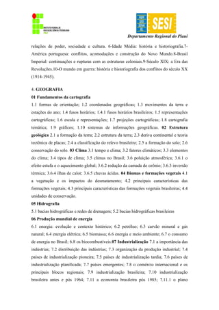 Departamento Regional do Piauí
relações de poder, sociedade e cultura. 6-Idade Média: história e historiografia.7-
América portuguesa: conflitos, acomodações e construção do Novo Mundo.8-Brasil
Imperial: continuações e rupturas com as estruturas coloniais.9-Século XIX: a Era das
Revoluções.10-O mundo em guerra: história e historiografia dos conflitos do século XX
(1914-1945).
4. GEOGRAFIA
01 Fundamentos da cartografia
1.1 formas de orientação; 1.2 coordenadas geográficas; 1.3 movimentos da terra e
estações do ano; 1.4 fusos horários; 1.4.1 fusos horários brasileiros; 1.5 representações
cartográficas; 1.6 escala e representações; 1.7 projeções cartográficas; 1.8 cartografia
temática; 1.9 gráficos; 1.10 sistemas de informações geográficas. 02 Estrutura
geológica 2.1 a formação da terra; 2.2 estrutura da terra; 2.3 deriva continental e teoria
tectônica de placas; 2.4 a classificação do relevo brasileiro; 2.5 a formação do solo; 2.6
conservação do solo. 03 Clima 3.1 tempo e clima; 3.2 fatores climáticos; 3.3 elementos
do clima; 3.4 tipos de clima; 3.5 climas no Brasil; 3.6 poluição atmosférica; 3.6.1 o
efeito estufa e o aquecimento global; 3.6.2 redução da camada de ozônio; 3.6.3 inversão
térmica; 3.6.4 ilhas de calor; 3.6.5 chuvas ácidas. 04 Biomas e formações vegetais 4.1
a vegetação e os impactos do desmatamento; 4.2 principais características das
formações vegetais; 4.3 principais características das formações vegetais brasileiras; 4.4
unidades de conservação.
05 Hidrografia
5.1 bacias hidrográficas e redes de drenagem; 5.2 bacias hidrográficas brasileiras
06 Produção mundial de energia
6.1 energia: evolução e contexto histórico; 6.2 petróleo; 6.3 carvão mineral e gás
natural; 6.4 energia elétrica; 6.5 biomassa; 6.6 energia e meio ambiente; 6.7 o consumo
de energia no Brasil; 6.8 os biocombustíveis.07 Industrialização 7.1 a importância das
indústrias; 7.2 distribuição das indústrias; 7.3 organização da produção industrial; 7.4
países de industrialização pioneira; 7.5 países de industrialização tardia; 7.6 países de
industrialização planificada; 7.7 países emergentes; 7.8 o comércio internacional e os
principais blocos regionais; 7.9 industrialização brasileira; 7.10 industrialização
brasileira antes e pós 1964; 7.11 a economia brasileira pós 1985; 7.11.1 o plano
 