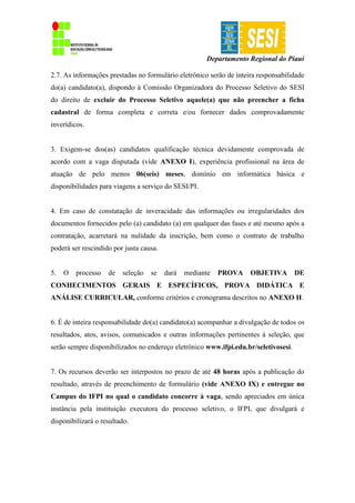 Departamento Regional do Piauí
2.7. As informações prestadas no formulário eletrônico serão de inteira responsabilidade
do(a) candidato(a), dispondo à Comissão Organizadora do Processo Seletivo do SESI
do direito de excluir do Processo Seletivo aquele(a) que não preencher a ficha
cadastral de forma completa e correta e/ou fornecer dados comprovadamente
inverídicos.
3. Exigem-se dos(as) candidatos qualificação técnica devidamente comprovada de
acordo com a vaga disputada (vide ANEXO I), experiência profissional na área de
atuação de pelo menos 06(seis) meses, domínio em informática básica e
disponibilidades para viagens a serviço do SESI/PI.
4. Em caso de constatação de inveracidade das informações ou irregularidades dos
documentos fornecidos pelo (a) candidato (a) em qualquer das fases e até mesmo após a
contratação, acarretará na nulidade da inscrição, bem como o contrato de trabalho
poderá ser rescindido por justa causa.
5. O processo de seleção se dará mediante PROVA OBJETIVA DE
CONHECIMENTOS GERAIS E ESPECÍFICOS, PROVA DIDÁTICA E
ANÁLISE CURRICULAR, conforme critérios e cronograma descritos no ANEXO II.
6. É de inteira responsabilidade do(a) candidato(a) acompanhar a divulgação de todos os
resultados, atos, avisos, comunicados e outras informações pertinentes à seleção, que
serão sempre disponibilizados no endereço eletrônico www.ifpi.edu.br/seletivosesi.
7. Os recursos deverão ser interpostos no prazo de até 48 horas após a publicação do
resultado, através de preenchimento de formulário (vide ANEXO IX) e entregue no
Campus do IFPI no qual o candidato concorre à vaga, sendo apreciados em única
instância pela instituição executora do processo seletivo, o IFPI, que divulgará e
disponibilizará o resultado.
 