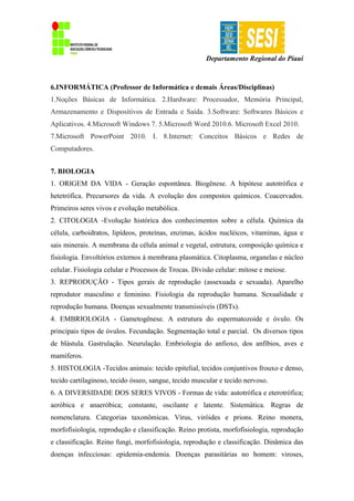 Departamento Regional do Piauí
6.INFORMÁTICA (Professor de Informática e demais Áreas/Disciplinas)
1.Noções Básicas de Informática. 2.Hardware: Processador, Memória Principal,
Armazenamento e Dispositivos de Entrada e Saída. 3.Software: Softwares Básicos e
Aplicativos. 4.Microsoft Windows 7. 5.Microsoft Word 2010.6. Microsoft Excel 2010.
7.Microsoft PowerPoint 2010. I. 8.Internet: Conceitos Básicos e Redes de
Computadores.
7. BIOLOGIA
1. ORIGEM DA VIDA - Geração espontânea. Biogênese. A hipótese autotrófica e
hetetrófica. Precursores da vida. A evolução dos compostos químicos. Coacervados.
Primeiros seres vivos e evolução metabólica.
2. CITOLOGIA -Evolução histórica dos conhecimentos sobre a célula. Química da
célula, carboidratos, lipídeos, proteínas, enzimas, ácidos nucléicos, vitaminas, água e
sais minerais. A membrana da célula animal e vegetal, estrutura, composição química e
fisiologia. Envoltórios externos à membrana plasmática. Citoplasma, organelas e núcleo
celular. Fisiologia celular e Processos de Trocas. Divisão celular: mitose e meiose.
3. REPRODUÇÃO - Tipos gerais de reprodução (assexuada e sexuada). Aparelho
reprodutor masculino e feminino. Fisiologia da reprodução humana. Sexualidade e
reprodução humana. Doenças sexualmente transmissíveis (DSTs).
4. EMBRIOLOGIA - Gametogênese. A estrutura do espermatozoide e óvulo. Os
principais tipos de óvulos. Fecundação. Segmentação total e parcial. Os diversos tipos
de blástula. Gastrulação. Neurulação. Embriologia do anfioxo, dos anfíbios, aves e
mamíferos.
5. HISTOLOGIA -Tecidos animais: tecido epitelial, tecidos conjuntivos frouxo e denso,
tecido cartilaginoso, tecido ósseo, sangue, tecido muscular e tecido nervoso.
6. A DIVERSIDADE DOS SERES VIVOS - Formas de vida: autotrófica e eterotrófica;
aeróbica e anaeróbica; constante, oscilante e latente. Sistemática. Regras de
nomenclatura. Categorias taxonômicas. Vírus, viróides e prions. Reino monera,
morfofisiologia, reprodução e classificação. Reino protista, morfofisiologia, reprodução
e classificação. Reino fungi, morfofisiologia, reprodução e classificação. Dinâmica das
doenças infecciosas: epidemia-endemia. Doenças parasitárias no homem: viroses,
 