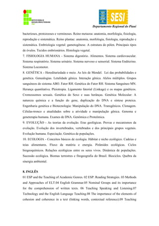 Departamento Regional do Piauí
bacterioses, protozooses e verminoses. Reino metazoa: anatomia, morfologia, fisiologia,
reprodução e sistemática. Reino plantae: anatomia, morfologia, fisiologia, reprodução e
sistemática. Embriologia vegetal: gametogênese. A estrutura do pólen. Principais tipos
de óvulos. Tecidos embrionários. Histologia vegetal.
7. FISIOLOGIA HUMANA - Sistema digestório. Alimentos. Sistema cardiovascular.
Sistema respiratório. Sistema urinário. Sistema nervoso e sensorial. Sistema Endócrino.
Sistema Locomotor.
8. GENÉTICA - Hereditariedade e meio. As leis de Mendel. Lei das probabilidades e
genética. Genealogias. Letalidade gênica. Interação gênica. Alelos múltiplos. Grupos
sanguíneos do sistema ABO. Fator RH. Genética do Fator RH. Sistema Sanguíneo MN.
Herança quantitativa. Pleiotropia. Ligamento fatorial (Linkage) e os mapas genéticos.
Cromossomos sexuais. Genética do Sexo e suas herânças. Genética Molecular: A
natureza química e a função do gene, duplicação do DNA e síntese proteica.
Engenharia genética e Biotecnologia: Manipulação do DNA. Transgênicos. Clonagem.
Células-tronco e atualidades sobre a atividade e manipulação gênica. Genoma e
geneterapia humana. Exames de DNA. Genômica e Proteômica.
9. EVOLUÇÃO - As teorias da evolução. Eras geológicas. Provas e mecanismos da
evolução. Evolução dos invertebrados, vertebrados e dos principais grupos vegetais.
Evolução humana. Especiação. Genética de populações.
10. ECOLOGIA - Conceitos básicos de ecologia. Hábitat e nicho ecológico. Cadeias e
teias alimentares. Fluxo da matéria e energia. Pirâmides ecológicas. Ciclos
biogeoquímicos. Relações ecológicas entre os seres vivos. Dinâmica de populações.
Sucessão ecológica. Biomas terrestres e fitogeografia do Brasil. Biociclos. Quebra da
sinergia ambiental.
8. INGLÊS
01 ESP and the Teaching of Academic Genres. 02 ESP: Reading Strategies. 03 Methods
and Approaches of ELT.04 English Grammar.05 Nominal Groups and its importance
for the comprehension of written texts. 06 Teaching Speaking and Listening.07
Technology and the English Language Teaching.08 The importance of the elements of
cohesion and coherence in a text (linking words, contextual reference).09 Teaching
 