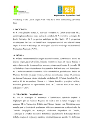 Departamento Regional do Piauí
Vocabulary.10 The Use of English Verb Forms for a better understanding of written
texts
9. SOCIOLOGIA
01 A Sociologia como ciência. 02 Indivíduo e sociedade. 03 Cultura e sociedade. 04 A
contribuição dos clássicos para a análise da sociedade. 05 A perspectiva sociológica de
Émile Durkheim. 06 A perspectiva sociológica de Max Weber. 07 A perspectiva
sociológica de Karl Marx. 08 Estratificação e desigualdade social. 09 A educação como
objeto de estudo da Sociologia. 10 Sociologia e Educação: Sociologia nos Parâmetros
Curriculares Nacionais (PCN's).
10. MÚSICA
01 A Ópera como forma musical: origem e desenvolvimento. 02 O violão na história da
música: origem, desenvolvimento, literatura, perspectivas atuais. 03 Música Barroca: o
desenvolvimento das formas musicais, seus processos composicionais e de execução. 04
A Sinfonia e o Concerto com formas de composição do Classicismo e do Romantismo.
05 O ensino de harmonia utilizando o violão: características, possibilidades, limites. 06
O ensino do violão em grupo: recursos, soluções, possibilidades, limites. 07 A música
na América Portuguesa: música missional e catedralícia. 08 O Período Dom João VI e a
música. 09 O Nacionalismo Musical e a Música Brasileira: princípios estéticos,
filosóficos, políticos e sua repercussão no Brasil. 10 O violão no Brasil: Villa-Lobos e
as Escolas de Choro.
11.PEDAGOGIA ( Cargo Professor)
01. Uso de tecnologias da Informação e Comunicação: demandas urgentes e
implicações para os processos de gestão da escola e para a prática pedagógica dos
docentes. 02. A Transposição Didática das Ciências Naturais e da Matemática como
desafio para a formação de professores: diferentes perspectivas na Organização do
Trabalho Pedagógico. 03. Adaptações curriculares integradoras das Ciências,
Tecnologias e Sociedade nos cursos de formação de professores da Educação Básica:
trabalho coletivo de professores e práticas interdisciplinares em questão. 04. Ambientes
 