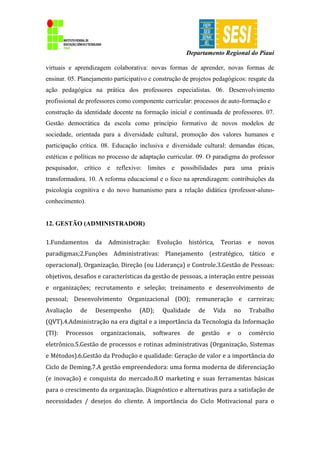 Departamento Regional do Piauí
virtuais e aprendizagem colaborativa: novas formas de aprender, novas formas de
ensinar. 05. Planejamento participativo e construção de projetos pedagógicos: resgate da
ação pedagógica na prática dos professores especialistas. 06. Desenvolvimento
profissional de professores como componente curricular: processos de auto-formação e
construção da identidade docente na formação inicial e continuada de professores. 07.
Gestão democrática da escola como princípio formativo de novos modelos de
sociedade, orientada para a diversidade cultural, promoção dos valores humanos e
participação crítica. 08. Educação inclusiva e diversidade cultural: demandas éticas,
estéticas e políticas no processo de adaptação curricular. 09. O paradigma do professor
pesquisador, crítico e reflexivo: limites e possibilidades para uma práxis
transformadora. 10. A reforma educacional e o foco na aprendizagem: contribuições da
psicologia cognitiva e do novo humanismo para a relação didática (professor-aluno-
conhecimento).
12. GESTÃO (ADMINISTRADOR)
1.Fundamentos da Administração: Evolução histórica, Teorias e novos
paradigmas;2.Funções Administrativas: Planejamento (estratégico, tático e
operacional), Organização, Direção (ou Liderança) e Controle.3.Gestão de Pessoas:
objetivos, desafios e características da gestão de pessoas, a interação entre pessoas
e organizações; recrutamento e seleção; treinamento e desenvolvimento de
pessoal; Desenvolvimento Organizacional (DO); remuneração e carreiras;
Avaliação de Desempenho (AD); Qualidade de Vida no Trabalho
(QVT).4.Administração na era digital e a importância da Tecnologia da Informação
(TI): Processos organizacionais, softwares de gestão e o comércio
eletrônico.5.Gestão de processos e rotinas administrativas (Organização, Sistemas
e Métodos).6.Gestão da Produção e qualidade: Geração de valor e a importância do
Ciclo de Deming.7.A gestão empreendedora: uma forma moderna de diferenciação
(e inovação) e conquista do mercado.8.O marketing e suas ferramentas básicas
para o crescimento da organização. Diagnóstico e alternativas para a satisfação de
necessidades / desejos do cliente. A importância do Ciclo Motivacional para o
 