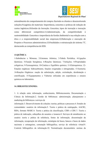 Departamento Regional do Piauí
entendimento do comportamento de compra. Ouvindo os clientes e desenvolvendo
soluções.9.Logística de materiais: Importância, conceitos e práticas de redução de
custos logísticos.10.Gestão da Inovação: Conceitos, tipos de inovação e inovação
como diferencial competitivo.11.Administração, da competitividade à
sustentabilidade: Conceitos e importância da Gestão Ambiental e sua relação com a
ética e a responsabilidade social das empresas;12.Elaboração e execução de
Projetos e Processos administrativos.13.Finalidades e estruturação do sistema “S”,
destacando as competências do SESI.
13.QUÍMICA
1-Substâncias e Misturas; 2-Estrutura Atômica; 3-Tabela Periódica; 4-Ligações
Químicas; 5-Função Inorgânica; 6-Reações Químicas; 7-Soluções; 8-Propriedades
coligativas; 9-Termoquímica; 10-Cinética e Equilíbrio químico; 11-Eletroquímica; 12-
Funções orgânicas: hidrocarboneto, funções oxigenadas e nitrogenadas; 13-Isomeria;
14-Reações Orgânicas: reação da substituição, adição, oxirredução, desidratação e
esterificação; 15-Equipamentos e Vidrarias utilizadas em experiências e ensaios
químicos no laboratório.
14. BIBLIOTECONOMIA
1. A relação entre informação, conhecimento, Biblioteconomia, Documentação e
Ciência da Informação.2. Gestão de bibliotecas: administração, planejamento e
marketing de bibliotecas e serviços de
informação.3. Desenvolvimento de coleções: teorias, políticas e processos.4. Estudos de
comunidades: usuários da informação.5. Teoria e prática da catalogação, AACR2,
RDA, formato MARC.6. Teoria e prática da classificação, CDD e CDU.7. Teoria e
prática de indexação, cabeçalhos de assuntos e tesauros.8. Serviços de atendimento ao
usuário: teoria e prática de referência, fontes de informação, disseminação da
informação, recuperação da informação, estratégias de busca, bancos e bases de dados
nacionais e estrangeiras, comutação bibliográfica, serviço de referência virtual.9.
Controle bibliográfico da informação.10. Normalização documentária: normas da
 
