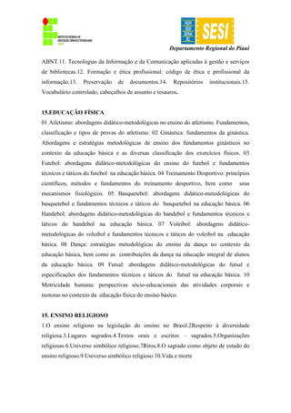 Departamento Regional do Piauí
ABNT.11. Tecnologias da Informação e da Comunicação aplicadas à gestão e serviços
de bibliotecas.12. Formação e ética profissional: código de ética e profissional da
informação.13. Preservação de documentos.14. Repositórios institucionais.15.
Vocabulário controlado, cabeçalhos de assunto e tesauros.
15.EDUCAÇÃO FÍSICA
01 Atletismo: abordagens didático-metodológicas no ensino do atletismo. Fundamentos,
classificação e tipos de provas do atletismo. 02 Ginástica: fundamentos da ginástica.
Abordagens e estratégias metodológicas de ensino dos fundamentos ginásticos no
contexto da educação básica e as diversas classificação dos exercícios físicos. 03
Futebol: abordagens didático-metodológicas do ensino do futebol e fundamentos
técnicos e táticos do futebol na educação básica. 04 Treinamento Desportivo: princípios
científicos, métodos e fundamentos do treinamento desportivo, bem como seus
mecanismos fisiológicos. 05 Basquetebol: abordagens didático-metodológicas do
basquetebol e fundamentos técnicos e táticos do basquetebol na educação básica. 06
Handebol: abordagens didático-metodológicas do handebol e fundamentos técnicos e
táticos do handebol na educação básica. 07 Voleibol: abordagens didático-
metodológicas do voleibol e fundamentos técnicos e táticos do voleibol na educação
básica. 08 Dança: estratégias metodológicas do ensino da dança no contexto da
educação básica, bem como as contribuições da dança na educação integral de alunos
da educação básica. 09 Futsal: abordagens didático-metodológicas do futsal e
especificações dos fundamentos técnicos e táticos do futsal na educação básica. 10
Motricidade humana: perspectivas sócio-educacionais das atividades corporais e
motoras no contexto da educação física do ensino básico.
15. ENSINO RELIGIOSO
1.O ensino religioso na legislação do ensino no Brasil.2Respeito à diversidade
religiosa.3.Lugares sagrados.4.Textos orais e escritos – sagrados.5.Organizações
religiosas.6.Universo simbólico religioso.7Ritos.8.O sagrado como objeto de estudo do
ensino religioso.9.Universo simbólico religioso.10.Vida e morte
 
