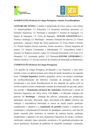 Departamento Regional do Piauí
16.PORTUGUÊS (Professor de Língua Portuguesa e demais Áreas/Disciplinas)
1.ESTUDO DO TEXTO-1.1-Análise e interpretação de textos verbais e não-verbais;
1.2. Intertextualidade; 1.3. Polissemia; 1.4. Sinonímia, antonímia, paronímia; 1.5.
Variações linguísticas; 1.6. Denotação e conotação;1.7. Funções da linguagem; 1.8.
Figuras de linguagem; 1.9. Vícios de linguagem. ANÁLISE LINGUÍSTICA-2.1-
Fonética e fonologia; 2.2. Morfologia – estrutura e formação das palavras; 2.3. Classes
gramaticais - emprego e função das classes gramaticais; 2.4. Frase, Oração e Período;
2.5. Período Simples (Termos essenciais, Termos acessórios e Termos integrantes da
oração); 2.6. Orações Coordenadas e Subordinadas; 2.7. Concordância verbal e
nominal; 2.8. Regência nominal e verbal; 2.9. Colocação Pronominal; 2.10. Crase; 2.11.
Ortografia; 2.12 Acentuação gráfica; 2.13 Pontuação.ESTUDO LITERÁRIO-3.1-
Gêneros Literários; 3.2. Escolas Literárias: da Literatura de Informação ao Modernismo.
17.PORTUGUÊS (Professor de Língua Portuguesa)
1.As questões de Língua Portuguesa privilegiarão o uso linguístico e, para tanto,
tomarão o texto e os gêneros textuais como objeto de estudo, baseando-se nos seguintes
eixos: 1.Variação linguística: histórica, geográfica, social e em relação a modalidade
em uso;Reconhecimento das diferentes variedades do português, levando em
consideração o uso social; Reconhecimento do uso adequado do registro (oral ou
escrito) ao gênero textual, considerando a situação de comunicação em que cada gênero
esta inserido. 2 Organização estrutural dos enunciados- Identificação e seleção de
elementos linguísticos nos vários níveis; 3.No léxico – os diferentes empregos das
palavras; Na Morfologia – formação das palavras: composição por justaposição,
aglutinação, derivação, abreviação, siglas, abreviaturas.4.Na sintaxe (estrutura das
sentenças e concordância) observando os termos da oração (sujeito, predicado,
complementos e adjuntos) e a organização de períodos (simples e composto por
coordenação e subordinação);5.Construção de paradigmas contrastivos, com base:Na
função assumida pelos elementos na estrutura da sentença (sujeito, predicado,
complementos e adjuntos) e do texto (mecanismos linguísticos de coesão e coerência-
substituição, repetição, elipse, antonímia, sinonímia), e No significado prototípico das
classes gramaticais. Resolução de problemas de ortografia, acentuação e pontuação;
 