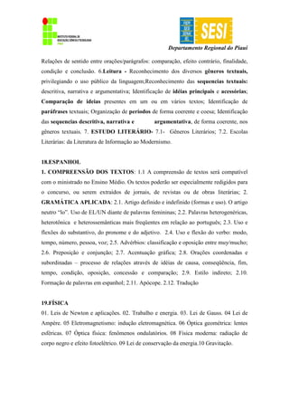 Departamento Regional do Piauí
Relações de sentido entre orações/parágrafos: comparação, efeito contrário, finalidade,
condição e conclusão. 6.Leitura - Reconhecimento dos diversos gêneros textuais,
privilegiando o uso público da linguagem;Reconhecimento das sequencias textuais:
descritiva, narrativa e argumentativa; Identificação de idéias principais e acessórias;
Comparação de ideias presentes em um ou em vários textos; Identificação de
paráfrases textuais; Organização de períodos de forma coerente e coesa; Identificação
das sequencias descritiva, narrativa e argumentativa, de forma coerente, nos
gêneros textuais. 7. ESTUDO LITERÁRIO- 7.1- Gêneros Literários; 7.2. Escolas
Literárias: da Literatura de Informação ao Modernismo.
18.ESPANHOL
1. COMPREENSÃO DOS TEXTOS: 1.1 A compreensão de textos será compatível
com o ministrado no Ensino Médio. Os textos poderão ser especialmente redigidos para
o concurso, ou serem extraídos de jornais, de revistas ou de obras literárias; 2.
GRAMÁTICA APLICADA: 2.1. Artigo definido e indefinido (formas e uso). O artigo
neutro “lo”. Uso de EL/UN diante de palavras femininas; 2.2. Palavras heterogenéricas,
heterotônica e heterossemânticas mais freqüentes em relação ao português; 2.3. Uso e
flexões do substantivo, do pronome e do adjetivo. 2.4. Uso e flexão do verbo: modo,
tempo, número, pessoa, voz; 2.5. Advérbios: classificação e oposição entre muy/mucho;
2.6. Preposição e conjunção; 2.7. Acentuação gráfica; 2.8. Orações coordenadas e
subordinadas – processo de relações através de idéias de causa, conseqüência, fim,
tempo, condição, oposição, concessão e comparação; 2.9. Estilo indireto; 2.10.
Formação de palavras em espanhol; 2.11. Apócope. 2.12. Tradução
19.FÍSICA
01. Leis de Newton e aplicações. 02. Trabalho e energia. 03. Lei de Gauss. 04 Lei de
Ampère. 05 Eletromagnetismo: indução eletromagnética. 06 Óptica geométrica: lentes
esféricas. 07 Óptica física: fenômenos ondulatórios. 08 Física moderna: radiação de
corpo negro e efeito fotoelétrico. 09 Lei de conservação da energia.10 Gravitação.
 