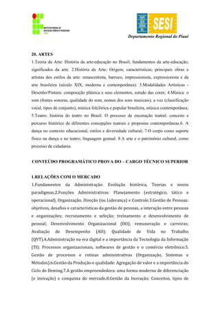 Departamento Regional do Piauí
20. ARTES
1.Teoria da Arte: História da arte-educação no Brasil; fundamentos da arte-educação;
significados da arte. 2.História da Arte: Origem, características; principais obras e
artistas dos estilos da arte: renascentista, barroco, impressionista, expressionista e da
arte brasileira (século XIX, moderna e contemporânea). 3.Modalidades Artísticas -
Desenho/Pintura: composição plástica e seus elementos, estudo das cores; 4.Música: o
som (fontes sonoras, qualidade do som, nomes dos sons musicais), a voz (classificação
vocal, tipos de conjunto), música folclórica e popular brasileira, música contemporânea;
5.Teatro: história do teatro no Brasil. O processo de encenação teatral: conceito e
percurso histórico de diferentes concepções teatrais e propostas contemporâneas.6. A
dança no contexto educacional, estilos e diversidade cultural; 7.O corpo como suporte
físico na dança e no teatro; linguagem gestual. 8.A arte e o patrimônio cultural, como
processo de cidadania.
CONTEÚDO PROGRAMÁTICO PROVA DO – CARGO TÉCNICO SUPERIOR
1.RELAÇÕES COM O MERCADO
1.Fundamentos da Administração: Evolução histórica, Teorias e novos
paradigmas;2.Funções Administrativas: Planejamento (estratégico, tático e
operacional), Organização, Direção (ou Liderança) e Controle.3.Gestão de Pessoas:
objetivos, desafios e características da gestão de pessoas, a interação entre pessoas
e organizações; recrutamento e seleção; treinamento e desenvolvimento de
pessoal; Desenvolvimento Organizacional (DO); remuneração e carreiras;
Avaliação de Desempenho (AD); Qualidade de Vida no Trabalho
(QVT).4.Administração na era digital e a importância da Tecnologia da Informação
(TI): Processos organizacionais, softwares de gestão e o comércio eletrônico.5.
Gestão de processos e rotinas administrativas (Organização, Sistemas e
Métodos).6.Gestão da Produção e qualidade: Agregação de valor e a importância do
Ciclo de Deming.7.A gestão empreendedora: uma forma moderna de diferenciação
(e inovação) e conquista do mercado.8.Gestão da Inovação: Conceitos, tipos de
 