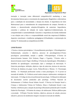 Departamento Regional do Piauí
inovação e inovação como diferencial competitivo.9.O marketing e suas
ferramentas básicas para o crescimento da organização. Diagnóstico e alternativas
para a satisfação de necessidades / desejos do cliente. A importância do Ciclo
Motivacional para o entendimento do comportamento de compra. Ouvindo os
clientes e desenvolvendo soluções.10.Logística de materiais: Importância,
conceitos e práticas de redução de custos logísticos.11.Administração, da
competitividade à sustentabilidade: Conceitos e importância da Gestão Ambiental
e sua relação com a ética e a responsabilidade social das empresas;11.Didática:
Aspectos conceituais e tendências pedagógicas.12.Finalidades e estruturação do
sistema “S”, destacando as competências do SESI.
2.PSICÓLOGO
1-Teorias e técnicas psicoterápicas. 2-Aconselhamento psicológico. 3-Psicodiagnóstico:
fundamentação, conceitos e objetivos, processo de psicodiagnóstico.4-Testes
psicológicos: personalidade, atenção e aptidão. 5-Psicopatologias. 6-Teorias do
desenvolvimento humano: Erik Erickson, Piaget e Vygotsky. 7-Teorias sobre o
desenvolvimento moral: Piaget e Kohlberg. 8-Teorias da Aprendizagem. Dificuldades e
distúrbios de aprendizagem: conceituação, tipos e estratégias de intervenção. 9-
Entrevista psicológica: definição, objetivos; tipos de entrevista, técnicas de entrevista.
10-Teoria de dinâmica de grupo: Lewin, Pichon-Riviere e Moreno. 11- Psicoterapia
familiar. 12- Orientação profissional: teorias e testes psicológicos. 13- O jovem no
mercado de trabalho. 14- Violência sexual contra crianças e adolescentes: estratégias de
intervenção. 15-Código de ética do profissional de psicologia. 16-Manual de elaboração
de documentos escritos produzidos pelo psicólogo. 16-Plano Nacional de
Enfrentamento à Violência Sexual Infanto Juvenil. 17-Serviço de Proteção Social a
Crianças e Adolescentes Vítimas de Violência, Abuso e Exploração Sexual e suas
Famílias: referências para a atuação do psicólogo (Documento produzido pelo Conselho
Federal de Psicologia). 18-Estatuto da criança e do adolescente. Políticas públicas para
a juventude. 19-Projeto Viravida: histórico, objetivos, processo de seleção, processo
educativo, processo de atendimento integral e inserção no mercado de trabalho.
 