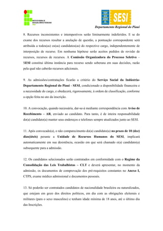 Departamento Regional do Piauí
8. Recursos inconsistentes e intempestivos serão liminarmente indeferidos. E se do
exame dos recursos resultar a anulação de questão, a pontuação correspondente será
atribuída a todos(as) os(as) candidatos(as) do respectivo cargo, independentemente de
interposição de recurso. Em nenhuma hipótese serão aceitos pedidos de revisão de
recursos, recursos de recursos. A Comissão Organizadora do Processo Seletivo –
SESI constitui última instância para recurso sendo soberana em suas decisões, razão
pela qual não caberão recursos adicionais.
9. As admissões/contratações ficarão a critério do Serviço Social da Indústria-
Departamento Regional do Piauí - SESI, condicionado a disponibilidade financeira e
a necessidade do cargo, e obedecerá, rigorosamente, à ordem de classificação, conforme
a opção feita no ato da inscrição.
10. A convocação, quando necessária, dar-se-á mediante correspondência com Aviso de
Recebimento – AR, enviado ao candidato. Para tanto, é de inteira responsabilidade
do(a) candidato(a) manter seus endereços e telefones sempre atualizados junto ao SESI.
11. Após convocado(a), o não comparecimento do(a) candidato(a) no prazo de 10 (dez)
dias(úteis) perante a Unidade de Recursos Humanos do SESI, implicará
automaticamente em sua desistência, ocasião em que será chamado o(a) candidato(a)
subsequente para a admissão.
12. Os candidatos selecionados serão contratados em conformidade com o Regime da
Consolidação das Leis Trabalhistas – CLT e deverá apresentar, no momento da
admissão, os documentos de comprovação dos pré-requisitos constantes no Anexo I,
CTPS, exame médico admissional e documentos pessoais.
13. Só poderão ser contratados candidatos de nacionalidade brasileira ou naturalizados,
que estejam em gozo dos direitos políticos, em dia com as obrigações eleitorais e
militares (para o sexo masculino) e tenham idade mínima de 18 anos, até o último dia
das Inscrições.
 