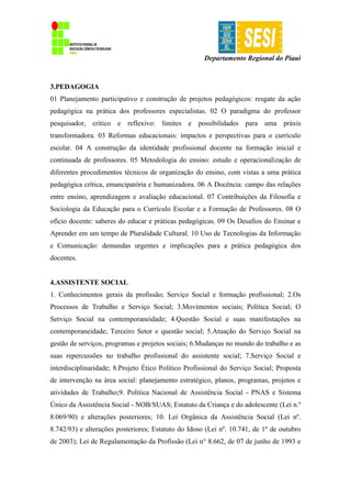 Departamento Regional do Piauí
3.PEDAGOGIA
01 Planejamento participativo e construção de projetos pedagógicos: resgate da ação
pedagógica na prática dos professores especialistas. 02 O paradigma do professor
pesquisador, crítico e reflexivo: limites e possibilidades para uma práxis
transformadora. 03 Reformas educacionais: impactos e perspectivas para o currículo
escolar. 04 A construção da identidade profissional docente na formação inicial e
continuada de professores. 05 Metodologia do ensino: estudo e operacionalização de
diferentes procedimentos técnicos de organização do ensino, com vistas a uma prática
pedagógica crítica, emancipatória e humanizadora. 06 A Docência: campo das relações
entre ensino, aprendizagem e avaliação educacional. 07 Contribuições da Filosofia e
Sociologia da Educação para o Currículo Escolar e a Formação de Professores. 08 O
ofício docente: saberes do educar e práticas pedagógicas. 09 Os Desafios do Ensinar e
Aprender em um tempo de Pluralidade Cultural. 10 Uso de Tecnologias da Informação
e Comunicação: demandas urgentes e implicações para a prática pedagógica dos
docentes.
4.ASSISTENTE SOCIAL
1. Conhecimentos gerais da profissão; Serviço Social e formação profissional; 2.Os
Processos de Trabalho e Serviço Social; 3.Movimentos sociais; Política Social; O
Serviço Social na contemporaneidade; 4.Questão Social e suas manifestações na
contemporaneidade; Terceiro Setor e questão social; 5.Atuação do Serviço Social na
gestão de serviços, programas e projetos sociais; 6.Mudanças no mundo do trabalho e as
suas repercussões no trabalho profissional do assistente social; 7.Serviço Social e
interdisciplinaridade; 8.Projeto Ético Político Profissional do Serviço Social; Proposta
de intervenção na área social: planejamento estratégico, planos, programas, projetos e
atividades de Trabalho;9. Política Nacional de Assistência Social - PNAS e Sistema
Único da Assistência Social - NOB/SUAS; Estatuto da Criança e do adolescente (Lei n.º
8.069/90) e alterações posteriores; 10. Lei Orgânica da Assistência Social (Lei nº.
8.742/93) e alterações posteriores; Estatuto do Idoso (Lei nº. 10.741, de 1º de outubro
de 2003); Lei de Regulamentação da Profissão (Lei n° 8.662, de 07 de junho de 1993 e
 
