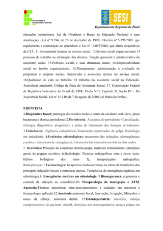 Departamento Regional do Piauí
alterações posteriores). Lei de Diretrizes e Bases da Educação Nacional e suas
atualizações (Lei nº 9.394, de 20 de dezembro de 1996). Decreto nº 5.598/2005, que
regulamenta a contratação de aprendizes e Lei nº 10.097/2000, que altera dispositivos
da CLT. 11.Instrumental técnico do serviço social. 12.Serviço social organizacional. O
processo de trabalho na efetivação dos direitos. Função gerencial e administrativa do
assistente social. 13.Políticas sociais e suas demandas atuais. 14.Responsabilidade
social no âmbito organizacional. 15.Planejamento, administração e avaliação de
programas e projetos sociais. Supervisão e assessoria técnica no serviço social.
16.Qualidade de vida no trabalho. O trabalho do assistente social na Educação.
Assistência estudantil. Código de Ética do Assistente Social. 17. Constituição Federal
da República Federativa do Brasil de 1988, Título VIII, Capítulo II, Seção IV – Da
Assistência Social. Lei nº 11.340, de 7 de agosto de 2006(Lei Maria da Penha).
5.DENTISTA
1.Diagnóstico bucal: patologia dos tecidos moles e duros da cavidade oral, cárie, placa
bacteriana e doença periodontal;2.Periodontia: Anatomia do periodonto. Classificação,
etiologia, diagnóstico, prognóstico e plano de tratamento das doenças periodontais.
3.Endodontia: Urgências endodônticas.Tratamento conservador da polpa. Radiologia
em endodontia. 4.Urgências odontológicas: tratamento das infecções odontogênicas;
conduta e tratamento de emergências, tratamento dos traumatismos dos tecidos moles.
5. Dentística: Proteção do complexo dentina-polpa, materiais restauradores, princípios
gerais do preparo cavitário. 6.Radiologia: Técnicas radiográficas intra e extra- orais.
Efeitos biológicos dos raios X, interpretações radiográfica.
Radioproteção.7.Farmacologia: terapêutica medicamentosa na rotina de tratamento das
principais infecções bucais e estruturas anexas. Terapêutica de emergência/urgência em
odontologia.8. Emergências médicas em odontologia. 9.Biossegurança: ergonomia e
controle de infecção no consultório.10. Fisiopatologia da mastigação e ATM.
Anestesia:Técnicas anestésicas intra-orais,transtornos e cuidados em anestesia e
farmacologia aplicada.12.Anatomia:anatomia bucal; Inervação, Irrigação, Músculos e
ossos da cabeça. anatomia dental. 13.Odontopediatria: anestesia, manejo
comportamental do paciente infantil, dentística em odontopediatria; terapia pulpar em
 