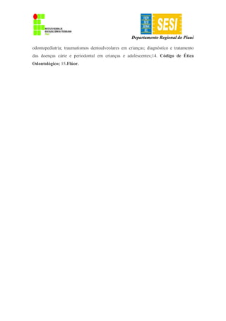 Departamento Regional do Piauí
odontopediatria; traumatismos dentoalveolares em crianças; diagnóstico e tratamento
das doenças cárie e periodontal em crianças e adolescentes;14. Código de Ética
Odontológico; 15.Flúor.
 