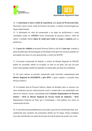 Departamento Regional do Piauí
14. A contratação se dará a título de experiência, pelo prazo de 90 (noventa) dias.
Decorrido o prazo inicial, sendo de interesse das partes, o contrato será prorrogado por
tempo indeterminado.
15. A informação do valor da remuneração a ser paga aos profissionais a serem
contratados consta no ANEXO I deste comunicado de processo seletivo. Além do
salário a entidade oferece plano de saúde para todos os cargos e regência para os
professores.
16. O prazo de validade do presente Processo Seletivo será de 1 (um) ano, contados a
partir da publicação da homologação do Resultado Final após fase recursal, podendo ser
prorrogado uma única vez, por igual período, a critério do SESI/PI.
17. O presente comunicado de Seleção, a critério da Direção Regional do SESI-PI,
poderá ser cancelado, adiado ou revogado, no todo ou em parte, sem que isto gere
motivo para qualquer pedido de reparação ou indenização, por parte dos candidatos.
18. Os casos omissos no presente comunicado serão resolvidos conjuntamente pelo
Diretor Regional do SESI/DR/PI e pelo IFPI, a quem compete a execução deste
Processo Seletivo.
19. O resultado final do Processo Seletivo, depois de decidido todos os recursos e/ou
casos interpostos que por ventura possam existir e comprovada a sua regularidade será,
através de relatório sucinto, encaminhado pela Comissão Organizadora do Processo
Seletivo - SESI ao Diretor Regional do Serviço Social da Indústria - SESI,
Departamento Regional do Piauí que o homologará, e fará publicar nos meios de
comunicação devidos.
20. A nota final dos(as)candidatos(as) convocados, para fins de classificação final, será
estabelecida pelo somatório das pontuações obtidas nas 03 etapas. Os(as) candidatos
(as) serão classificados em ordem decrescente do total de pontos de acordo com a nota
 