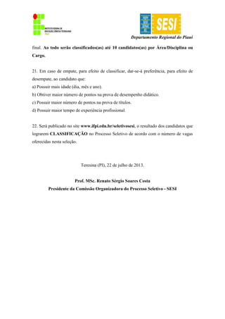 Departamento Regional do Piauí
final. Ao todo serão classificados(as) até 10 candidatos(as) por Área/Disciplina ou
Cargo.
21. Em caso de empate, para efeito de classificar, dar-se-á preferência, para efeito de
desempate, ao candidato que:
a) Possuir mais idade (dia, mês e ano).
b) Obtiver maior número de pontos na prova de desempenho didático.
c) Possuir maior número de pontos na prova de títulos.
d) Possuir maior tempo de experiência profissional.
22. Será publicado no site www.ifpi.edu.br/seletivosesi, o resultado dos candidatos que
lograrem CLASSIFICAÇÃO no Processo Seletivo de acordo com o número de vagas
oferecidas nesta seleção.
Teresina (PI), 22 de julho de 2013.
Prof. MSc. Renato Sérgio Soares Costa
Presidente da Comissão Organizadora do Processo Seletivo - SESI
 