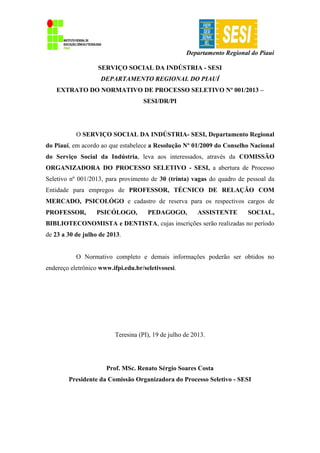 Departamento Regional do Piauí
SERVIÇO SOCIAL DA INDÚSTRIA - SESI
DEPARTAMENTO REGIONAL DO PIAUÍ
EXTRATO DO NORMATIVO DE PROCESSO SELETIVO Nº 001/2013 –
SESI/DR/PI
O SERVIÇO SOCIAL DA INDÚSTRIA- SESI, Departamento Regional
do Piauí, em acordo ao que estabelece a Resolução Nº 01/2009 do Conselho Nacional
do Serviço Social da Indústria, leva aos interessados, através da COMISSÃO
ORGANIZADORA DO PROCESSO SELETIVO - SESI, a abertura de Processo
Seletivo nº 001/2013, para provimento de 30 (trinta) vagas do quadro de pessoal da
Entidade para empregos de PROFESSOR, TÉCNICO DE RELAÇÃO COM
MERCADO, PSICOLÓGO e cadastro de reserva para os respectivos cargos de
PROFESSOR, PSICÓLOGO, PEDAGOGO, ASSISTENTE SOCIAL,
BIBLIOTECONOMISTA e DENTISTA, cujas inscrições serão realizadas no período
de 23 a 30 de julho de 2013.
O Normativo completo e demais informações poderão ser obtidos no
endereço eletrônico www.ifpi.edu.br/seletivosesi.
Teresina (PI), 19 de julho de 2013.
Prof. MSc. Renato Sérgio Soares Costa
Presidente da Comissão Organizadora do Processo Seletivo - SESI
 