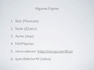 Algumas Engines


1. Slick (Mootools)

2. Sizzle (jQuery)

3. Acme (dojo)

4. NWMatcher

5. micro-selector (http://microjs.com/#css)

6. querySelectorAll (nativa)
 