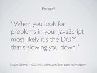 Por que?



“When you look for
problems in your JavaScript
most likely it's the DOM
that's slowing you down.”

Stoyan Stefanov - http://www.phpied.com/dom-access-optimization/
 